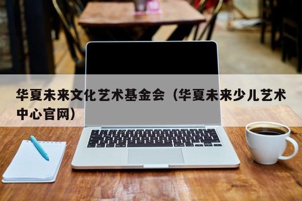 华夏未来文化艺术基金会（华夏未来少儿艺术中心官网）