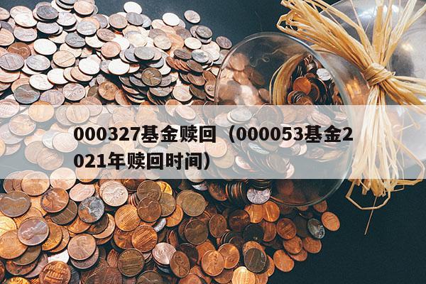 000327基金赎回（000053基金2021年赎回时间）