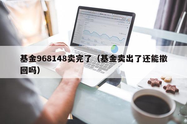 基金968148卖完了（基金卖出了还能撤回吗）