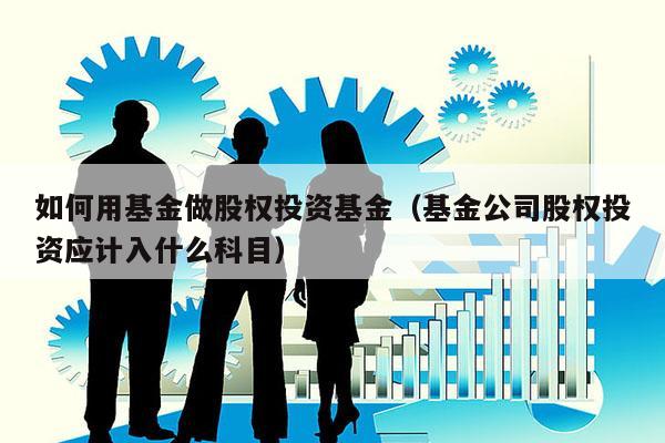 如何用基金做股权投资基金（基金公司股权投资应计入什么科目）