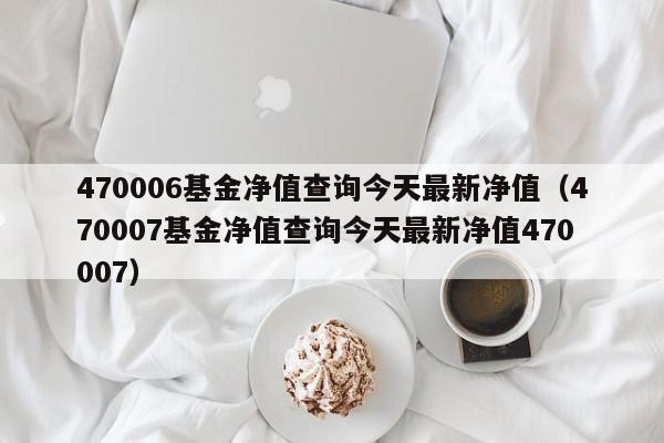 470006基金净值查询今天最新净值（470007基金净值查询今天最新净值470007）
