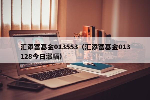 汇添富基金013553（汇添富基金013128今日涨幅）