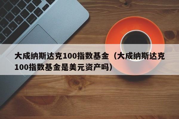 大成纳斯达克100指数基金（大成纳斯达克100指数基金是美元资产吗）