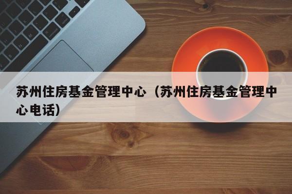 苏州住房基金管理中心（苏州住房基金管理中心电话）