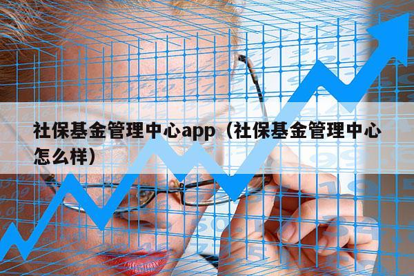 社保基金管理中心app（社保基金管理中心怎么样）