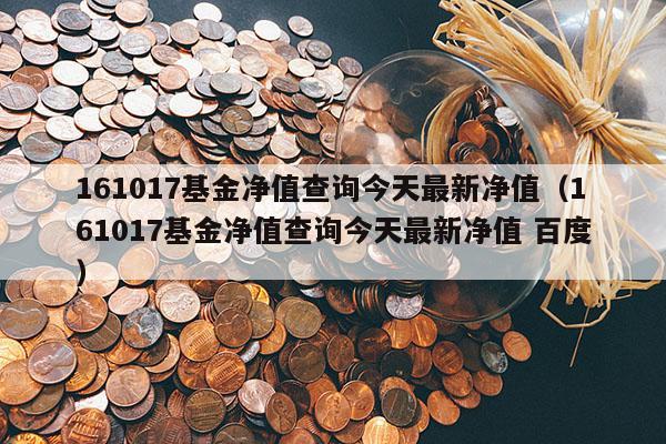 161017基金净值查询今天最新净值（161017基金净值查询今天最新净值 百度）