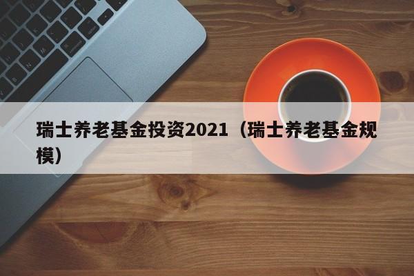 瑞士养老基金投资2021（瑞士养老基金规模）