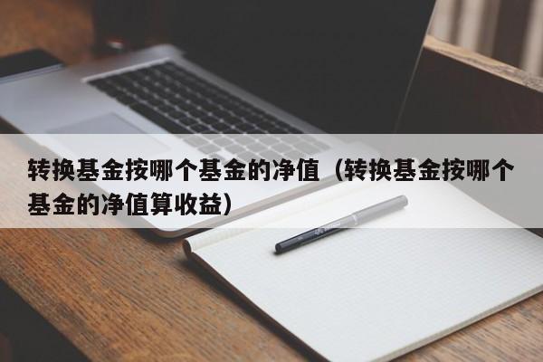 转换基金按哪个基金的净值（转换基金按哪个基金的净值算收益）