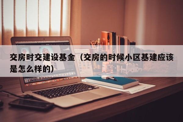 交房时交建设基金（交房的时候小区基建应该是怎么样的）