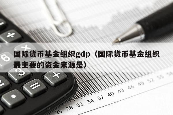 国际货币基金组织gdp（国际货币基金组织最主要的资金来源是）