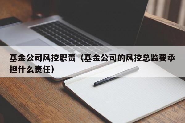 基金公司风控职责（基金公司的风控总监要承担什么责任）