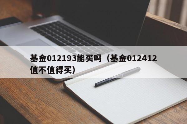 基金012193能买吗（基金012412值不值得买）