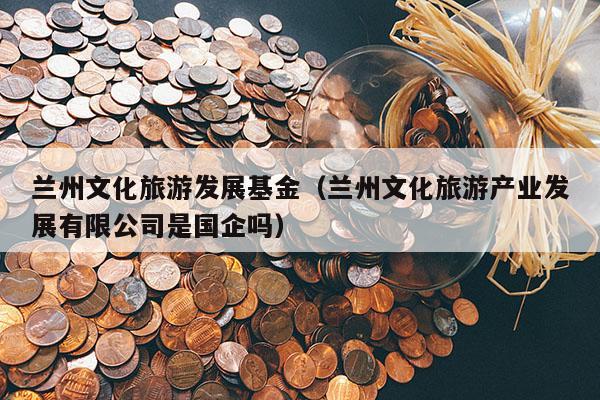 兰州文化旅游发展基金（兰州文化旅游产业发展有限公司是国企吗）