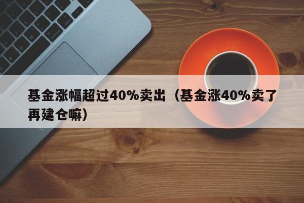 基金涨幅超过40%卖出（基金涨40%卖了再建仓嘛）