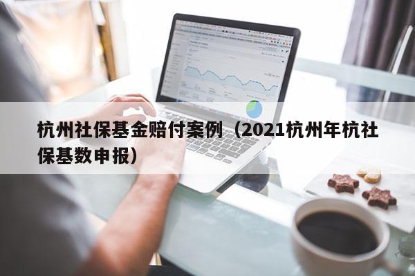 杭州社保基金赔付案例（2021杭州年杭社保基数申报）