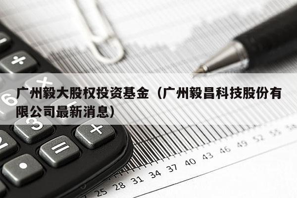 广州毅大股权投资基金（广州毅昌科技股份有限公司最新消息）