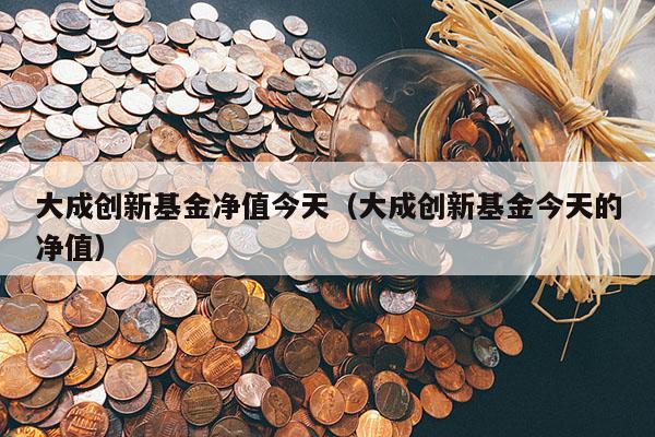 大成创新基金净值今天（大成创新基金今天的净值）