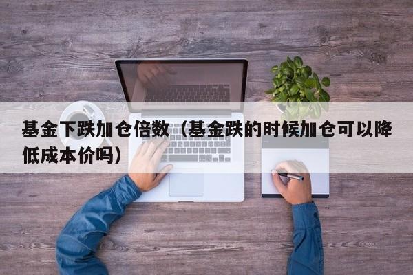 基金下跌加仓倍数（基金跌的时候加仓可以降低成本价吗）