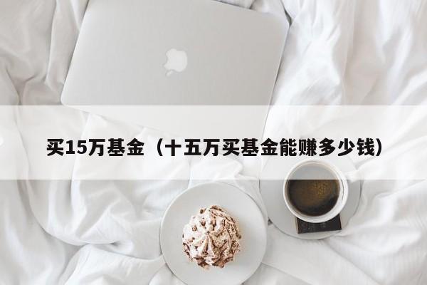 买15万基金（十五万买基金能赚多少钱）