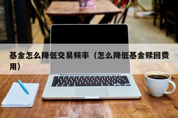 基金怎么降低交易频率（怎么降低基金赎回费用）