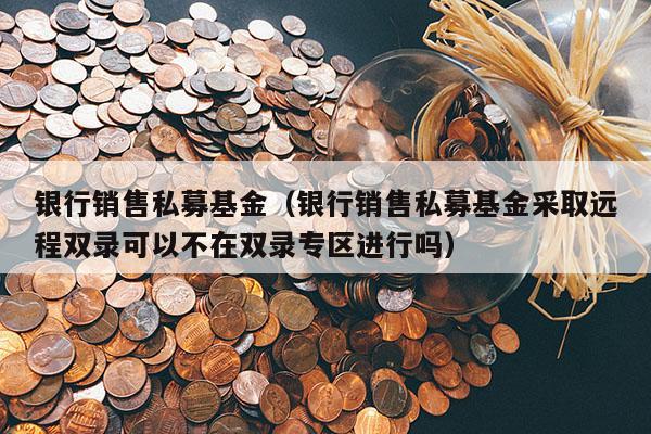 银行销售私募基金（银行销售私募基金采取远程双录可以不在双录专区进行吗）