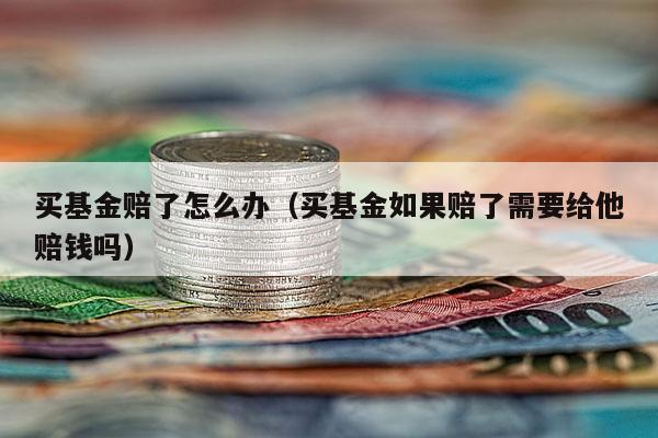 买基金赔了怎么办（买基金如果赔了需要给他赔钱吗）
