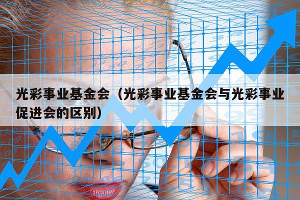 光彩事业基金会（光彩事业基金会与光彩事业促进会的区别）