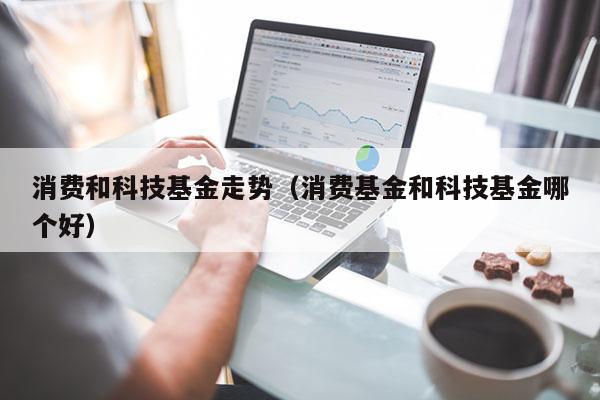 消费和科技基金走势（消费基金和科技基金哪个好）