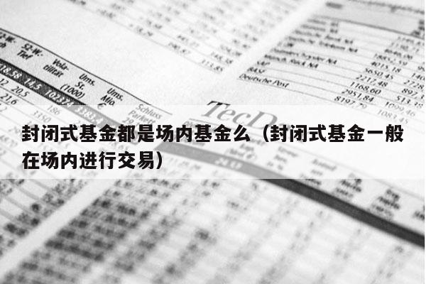 封闭式基金都是场内基金么（封闭式基金一般在场内进行交易）