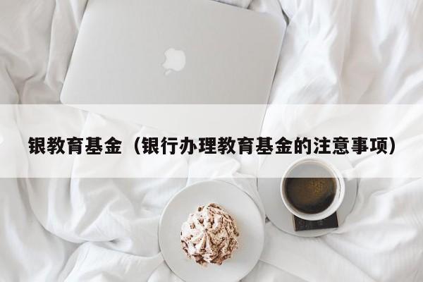 银教育基金（银行办理教育基金的注意事项）