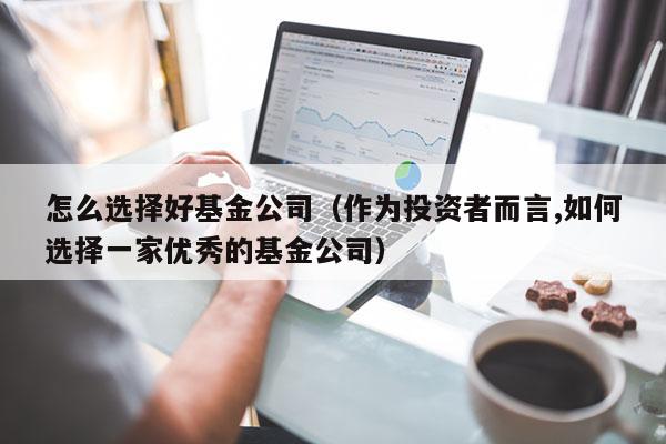 怎么选择好基金公司（作为投资者而言,如何选择一家优秀的基金公司）