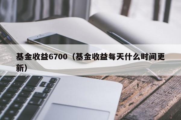 基金收益6700（基金收益每天什么时间更新）