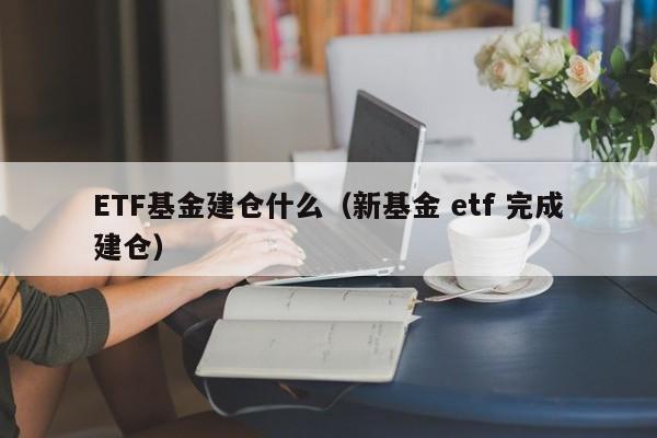 ETF基金建仓什么（新基金 etf 完成建仓）