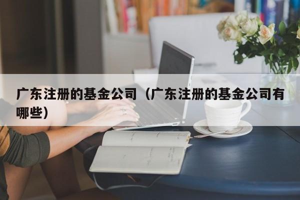 广东注册的基金公司（广东注册的基金公司有哪些）