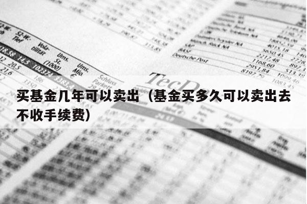 买基金几年可以卖出（基金买多久可以卖出去不收手续费）