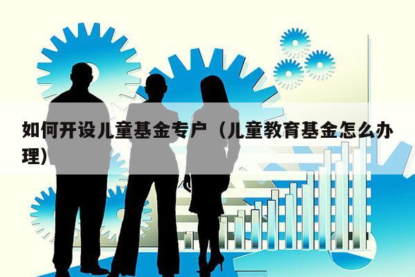 如何开设儿童基金专户（儿童教育基金怎么办理）