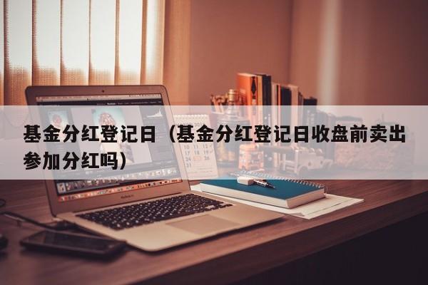 基金分红登记日（基金分红登记日收盘前卖出参加分红吗）