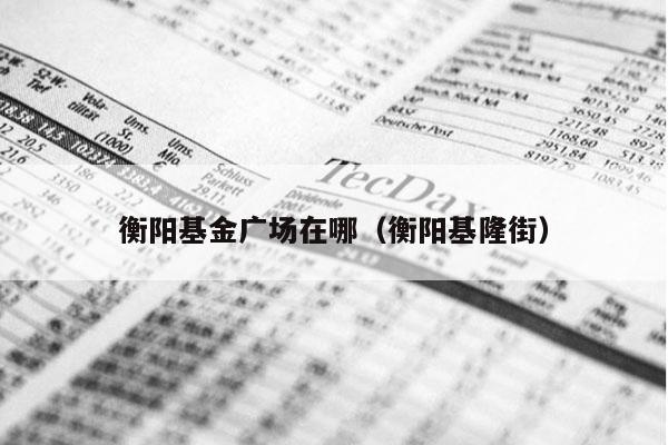 衡阳基金广场在哪（衡阳基隆街）