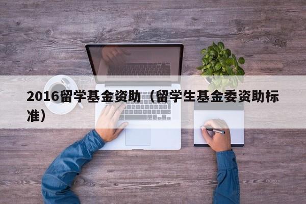 2016留学基金资助（留学生基金委资助标准）