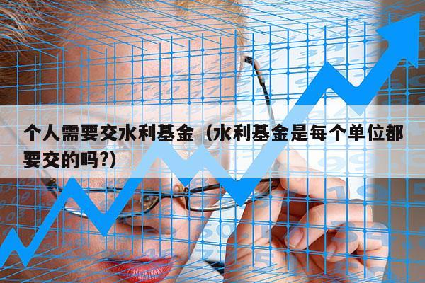 个人需要交水利基金（水利基金是每个单位都要交的吗?）