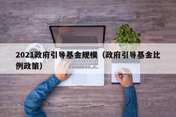 2021政府引导基金规模（政府引导基金比例政策）