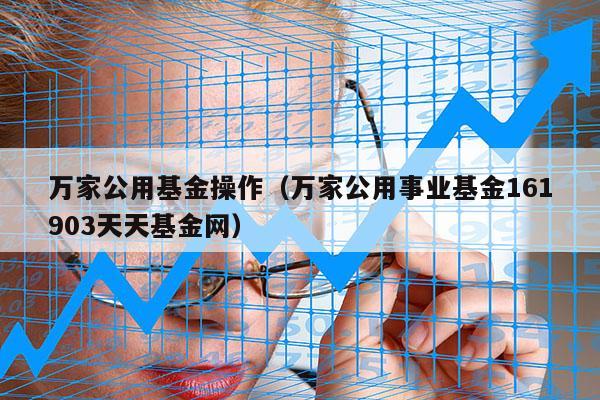 万家公用基金操作（万家公用事业基金161903天天基金网）