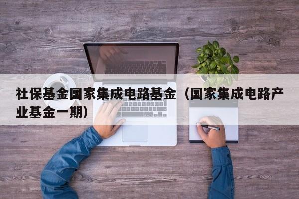 社保基金国家集成电路基金（国家集成电路产业基金一期）