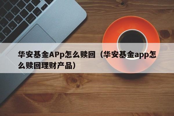 华安基金APp怎么赎回（华安基金app怎么赎回理财产品）