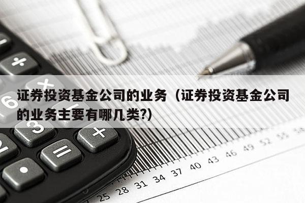 证券投资基金公司的业务（证券投资基金公司的业务主要有哪几类?）