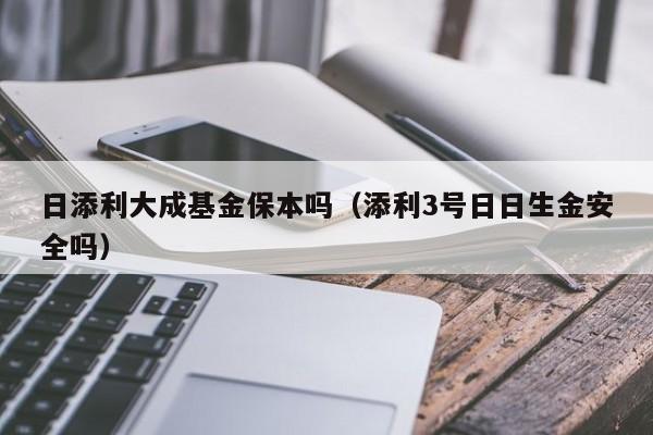 日添利大成基金保本吗（添利3号日日生金安全吗）