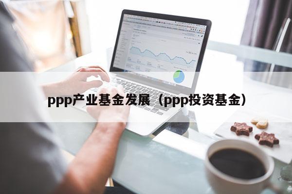 ppp产业基金发展（ppp投资基金）