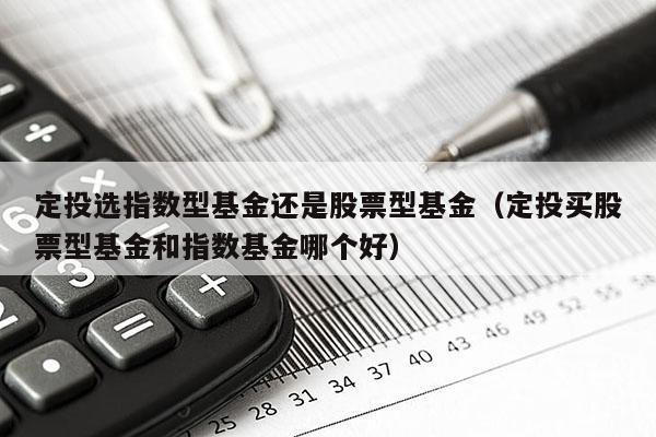 定投选指数型基金还是股票型基金（定投买股票型基金和指数基金哪个好）