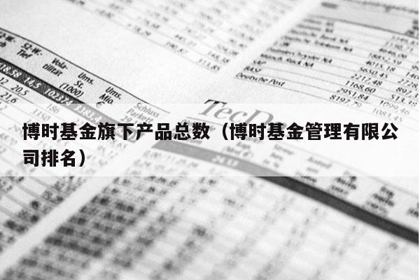 博时基金旗下产品总数（博时基金管理有限公司排名）