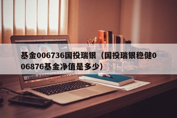 基金006736国投瑞银（国投瑞银稳健006876基金净值是多少）